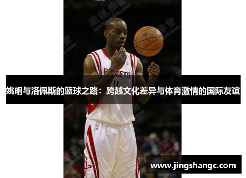 姚明与洛佩斯的篮球之路：跨越文化差异与体育激情的国际友谊