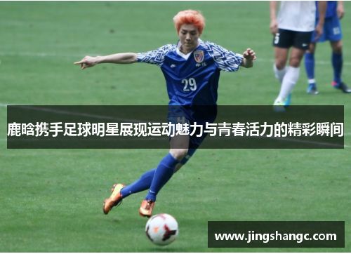鹿晗携手足球明星展现运动魅力与青春活力的精彩瞬间