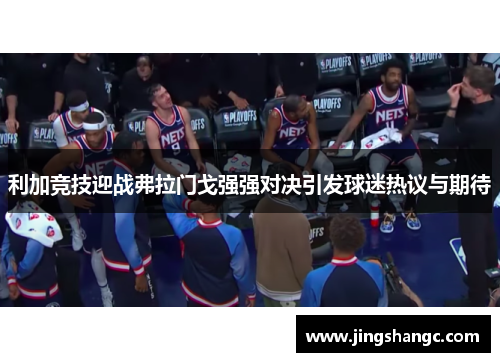 利加竞技迎战弗拉门戈强强对决引发球迷热议与期待